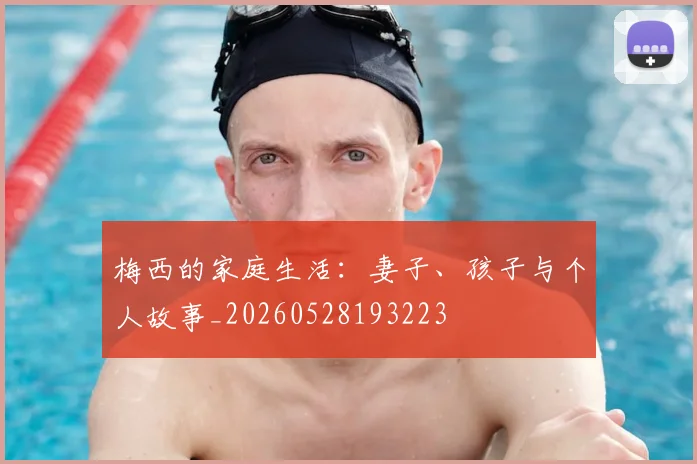 梅西的家庭生活:妻子、孩子与个人故事_20260528193223