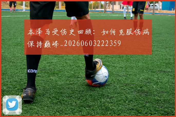 本泽马受伤史回顾:如何克服伤病保持巅峰_20260603222359