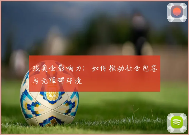 残奥会影响力：如何推动社会包容与无障碍环境