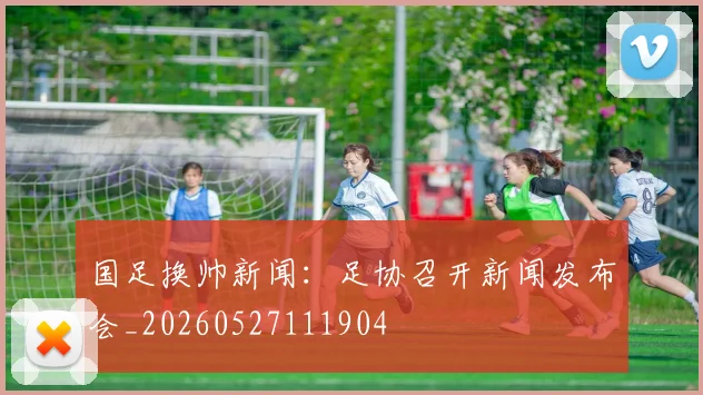 国足换帅新闻：足协召开新闻发布会_20260527111904