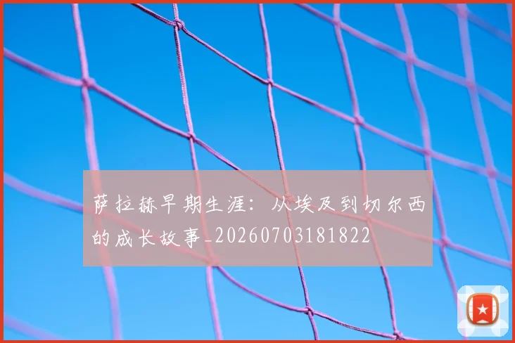 萨拉赫早期生涯：从埃及到切尔西的成长故事_20260703181822
