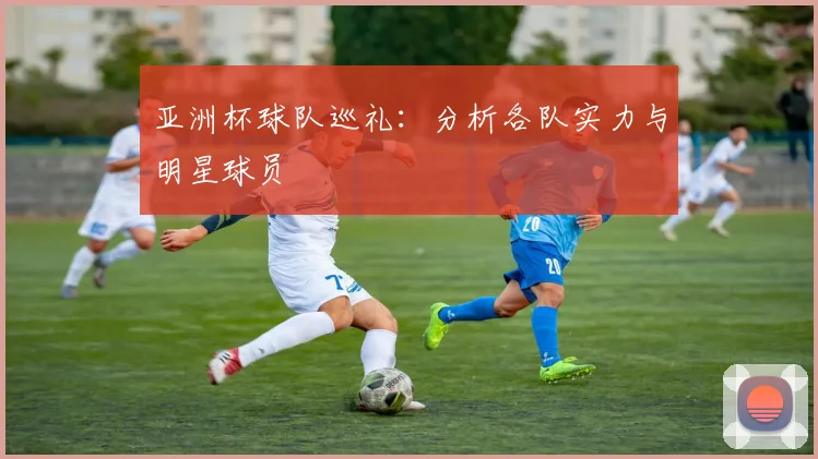 亚洲杯球队巡礼:分析各队实力与明星球员