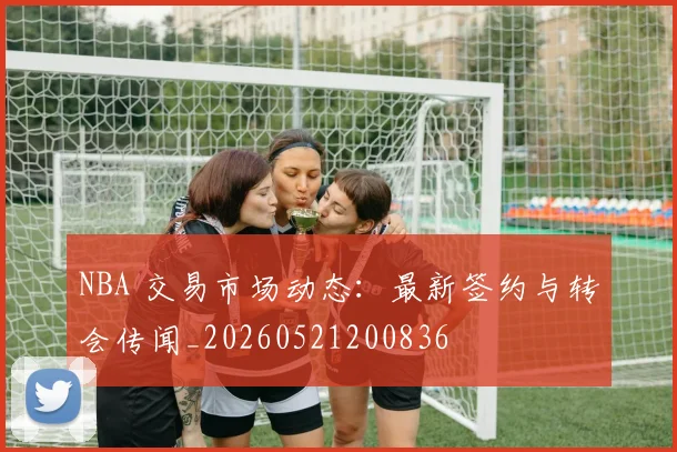 NBA 交易市场动态:最新签约与转会传闻_20260521200836