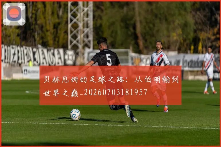 贝林厄姆的足球之路：从伯明翰到世界之巅_20260703181957