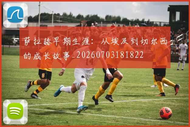萨拉赫早期生涯:从埃及到切尔西的成长故事_20260703181822