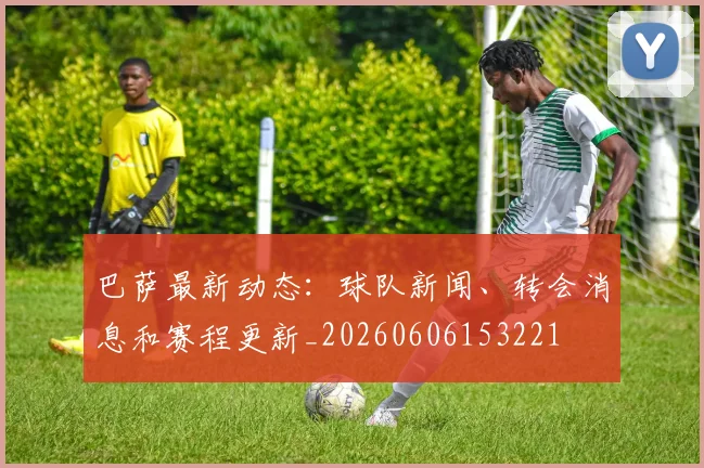 巴萨最新动态:球队新闻、转会消息和赛程更新_20260606153221
