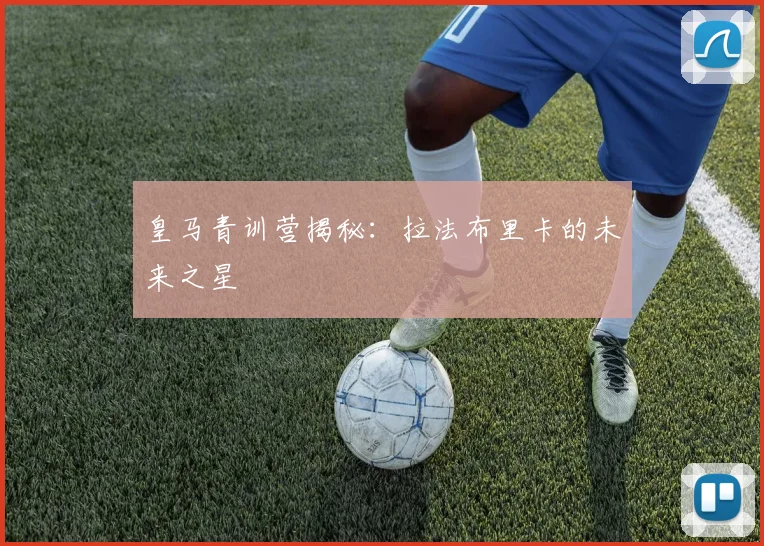 皇马青训营揭秘：拉法布里卡的未来之星