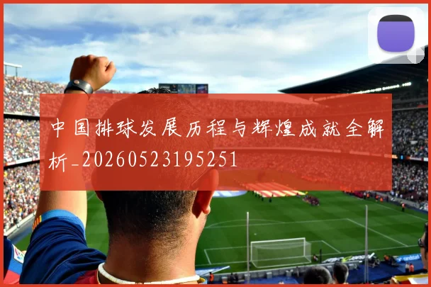 中国排球发展历程与辉煌成就全解析_20260523195251