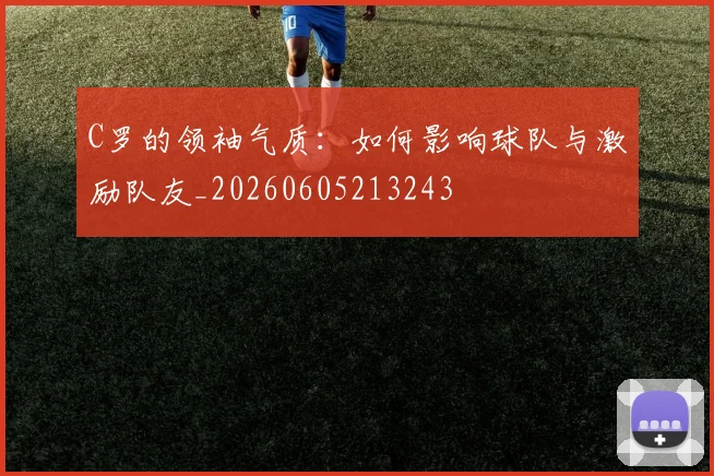 C罗的领袖气质：如何影响球队与激励队友_20260605213243